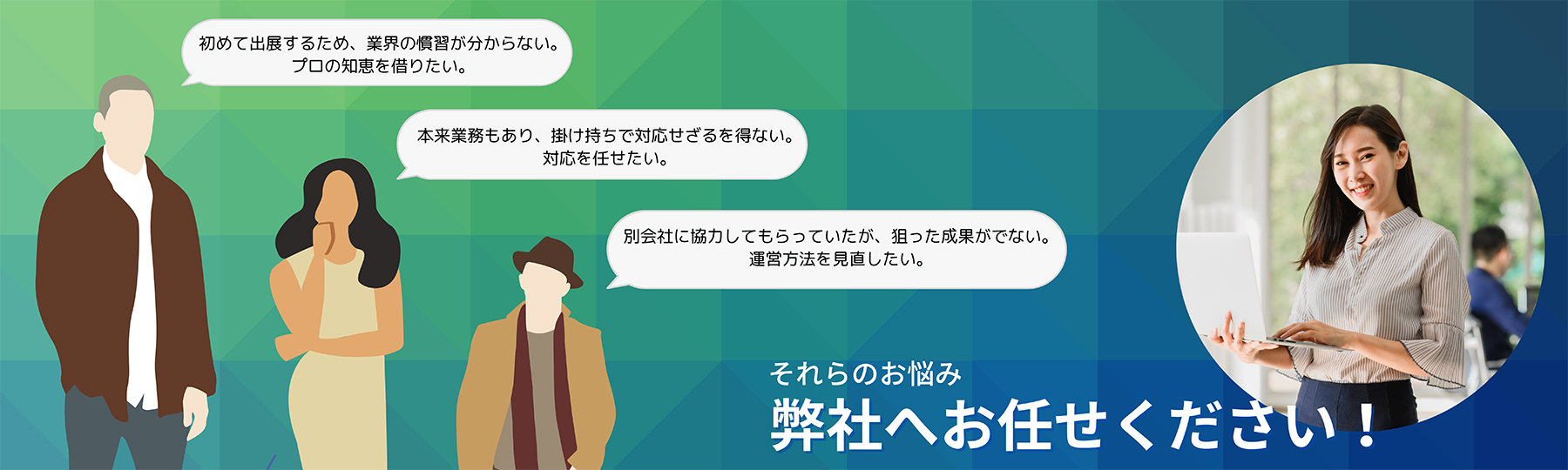 「初めて出展するため、業界の慣習が分からない。プロの絵知恵を借りたい。」「本来業務もあり、掛け持ちで対応せざるを得ない。対応を任せたい。」「別会社に協力してもらっていたが、狙った成果が出ない運営方法を見直したい。」それらの悩み弊社へお任せください！